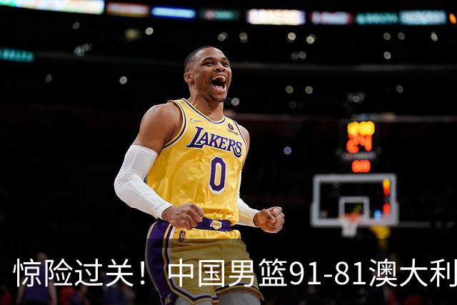 惊险过关！中国男篮91-81澳大利亚 王俊杰末节统治比赛拿下开门红